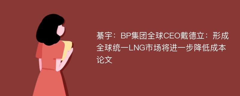 綦宇：BP集团全球CEO戴德立：形成全球统一LNG市场将进一步降低成本论文