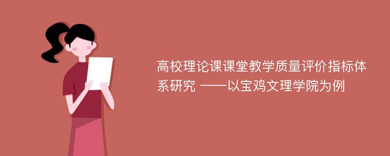 高校理论课课堂教学质量评价指标体系研究 ——以宝鸡文理学院为例