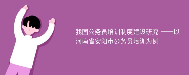 我国公务员培训制度建设研究 ——以河南省安阳市公务员培训为例