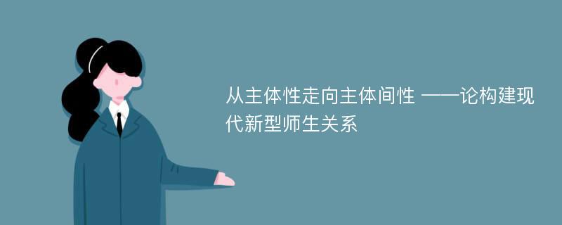 从主体性走向主体间性 ——论构建现代新型师生关系