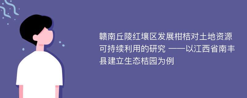 赣南丘陵红壤区发展柑桔对土地资源可持续利用的研究 ——以江西省南丰县建立生态桔园为例