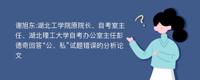 谢旭东:湖北工学院原院长、自考室主任、湖北理工大学自考办公室主任彭德奇回答“公、私”试题错误的分析论文