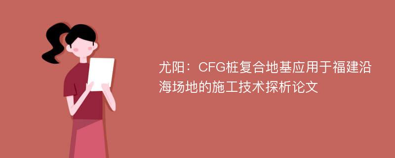 尤阳：CFG桩复合地基应用于福建沿海场地的施工技术探析论文