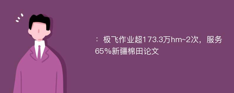 ：极飞作业超173.3万hm~2次，服务65%新疆棉田论文