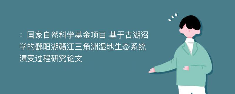 ：国家自然科学基金项目 基于古湖沼学的鄱阳湖赣江三角洲湿地生态系统演变过程研究论文