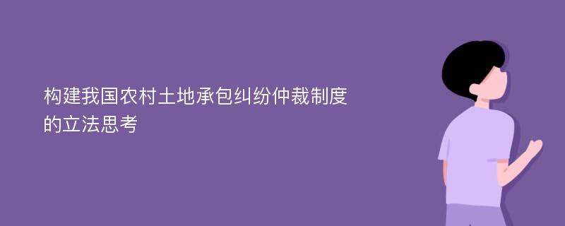 构建我国农村土地承包纠纷仲裁制度的立法思考