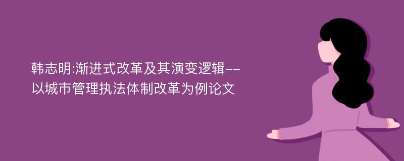 韩志明:渐进式改革及其演变逻辑--以城市管理执法体制改革为例论文