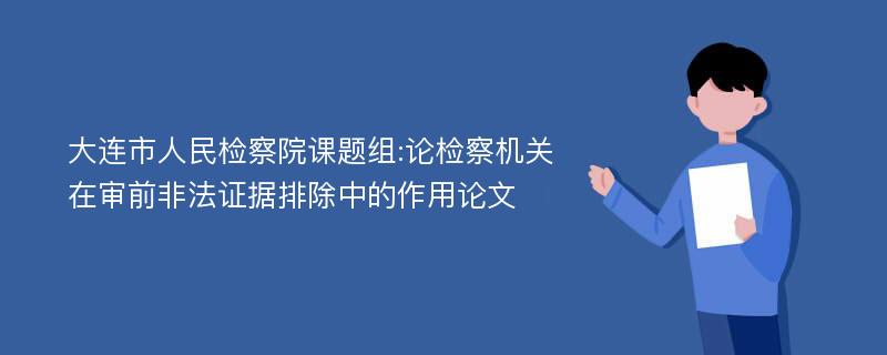 大连市人民检察院课题组:论检察机关在审前非法证据排除中的作用论文