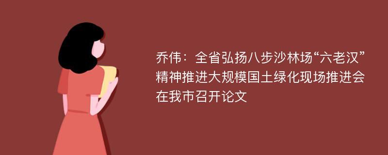 乔伟：全省弘扬八步沙林场“六老汉”精神推进大规模国土绿化现场推进会在我市召开论文