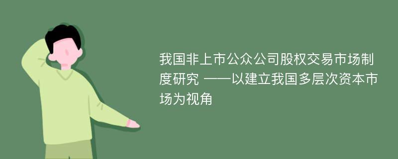 我国非上市公众公司股权交易市场制度研究 ——以建立我国多层次资本市场为视角