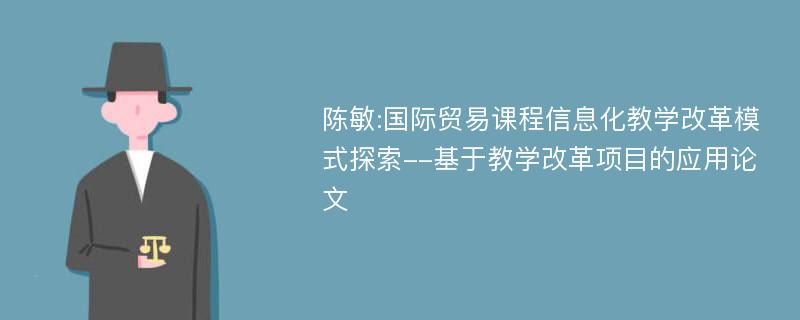 陈敏:国际贸易课程信息化教学改革模式探索--基于教学改革项目的应用论文