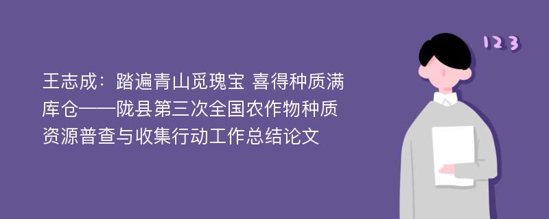 王志成：踏遍青山觅瑰宝 喜得种质满库仓——陇县第三次全国农作物种质资源普查与收集行动工作总结论文