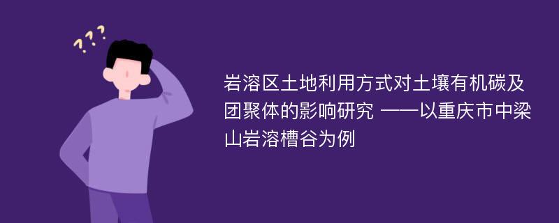 岩溶区土地利用方式对土壤有机碳及团聚体的影响研究 ——以重庆市中梁山岩溶槽谷为例