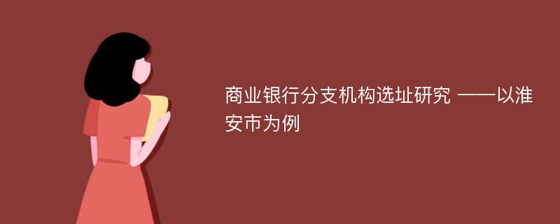 商业银行分支机构选址研究 ——以淮安市为例