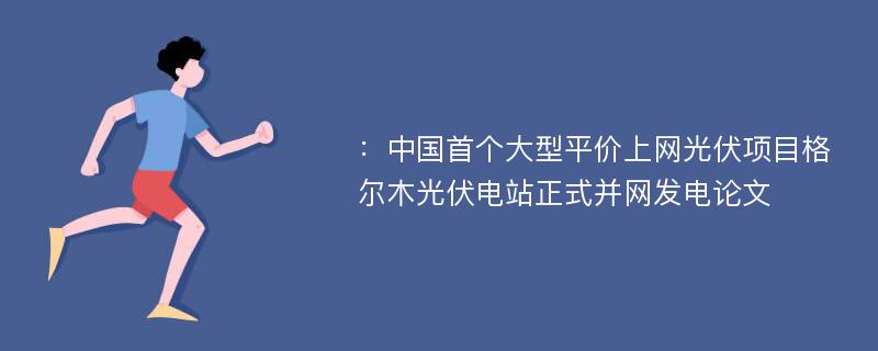 ：中国首个大型平价上网光伏项目格尔木光伏电站正式并网发电论文