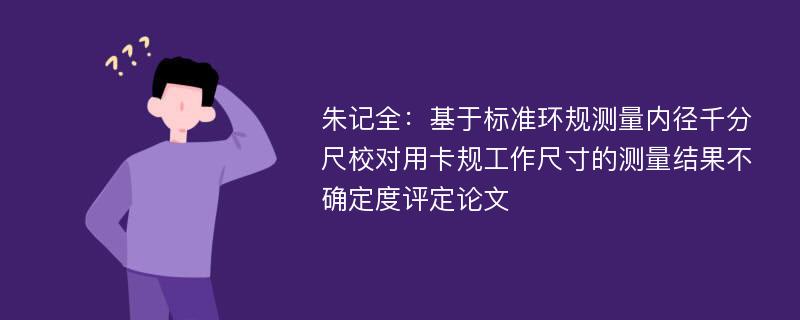 朱记全：基于标准环规测量内径千分尺校对用卡规工作尺寸的测量结果不确定度评定论文