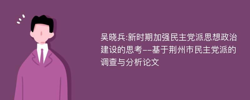 吴晓兵:新时期加强民主党派思想政治建设的思考--基于荆州市民主党派的调查与分析论文