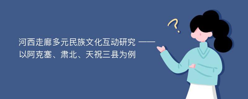 河西走廊多元民族文化互动研究 ——以阿克塞、肃北、天祝三县为例