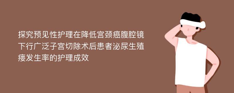 探究预见性护理在降低宫颈癌腹腔镜下行广泛子宫切除术后患者泌尿生殖瘘发生率的护理成效