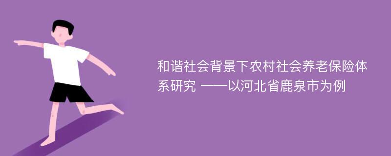 和谐社会背景下农村社会养老保险体系研究 ——以河北省鹿泉市为例