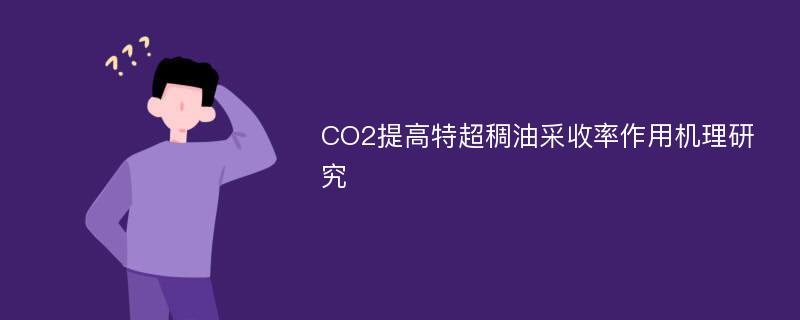 CO2提高特超稠油采收率作用机理研究