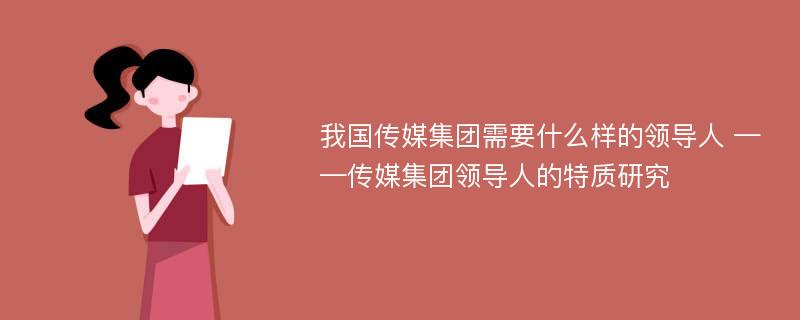 我国传媒集团需要什么样的领导人 ——传媒集团领导人的特质研究