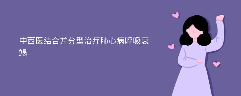 中西医结合并分型治疗肺心病呼吸衰竭