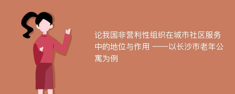 论我国非营利性组织在城市社区服务中的地位与作用 ——以长沙市老年公寓为例