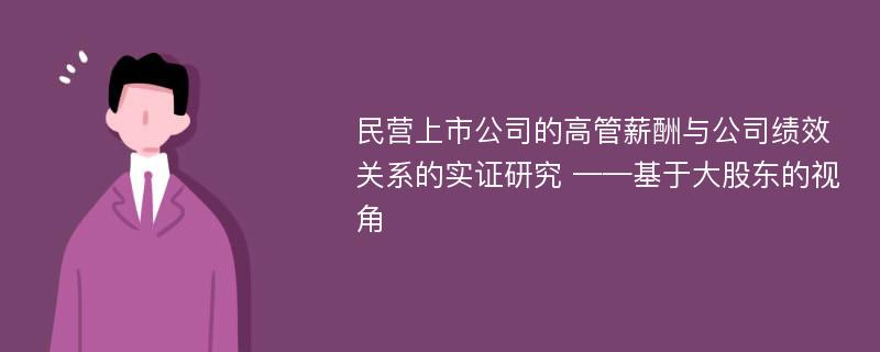 民营上市公司的高管薪酬与公司绩效关系的实证研究 ——基于大股东的视角