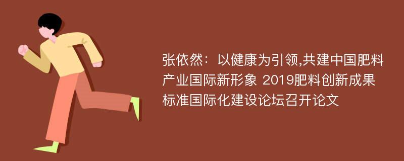 张依然：以健康为引领,共建中国肥料产业国际新形象 2019肥料创新成果标准国际化建设论坛召开论文