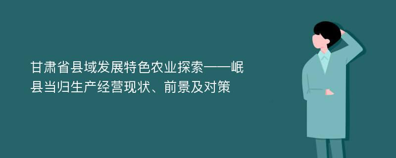 甘肃省县域发展特色农业探索——岷县当归生产经营现状、前景及对策