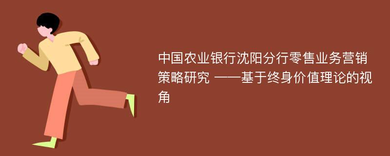 中国农业银行沈阳分行零售业务营销策略研究 ——基于终身价值理论的视角