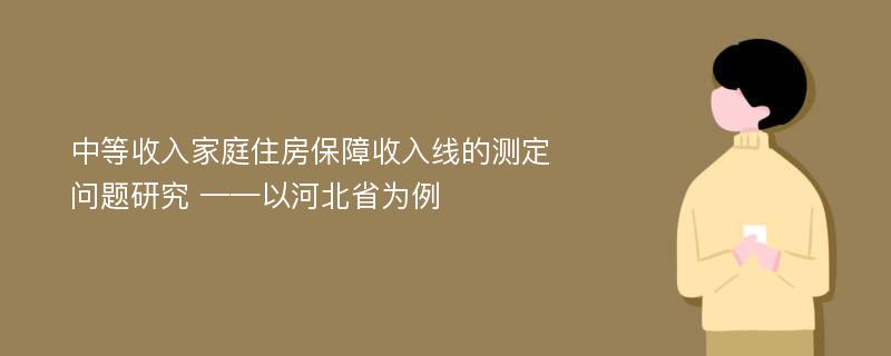 中等收入家庭住房保障收入线的测定问题研究 ——以河北省为例