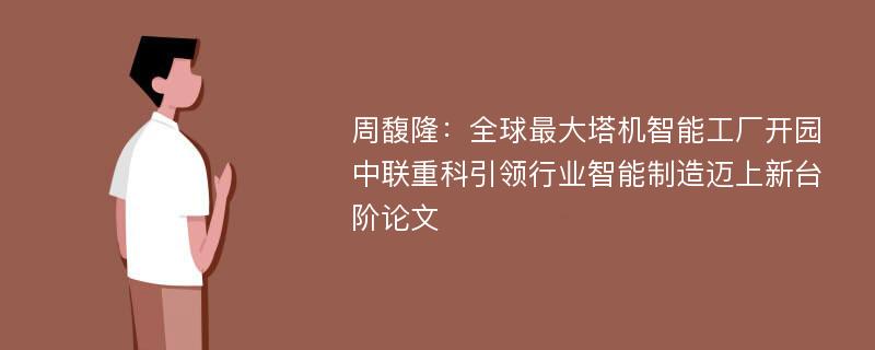 周馥隆：全球最大塔机智能工厂开园 中联重科引领行业智能制造迈上新台阶论文