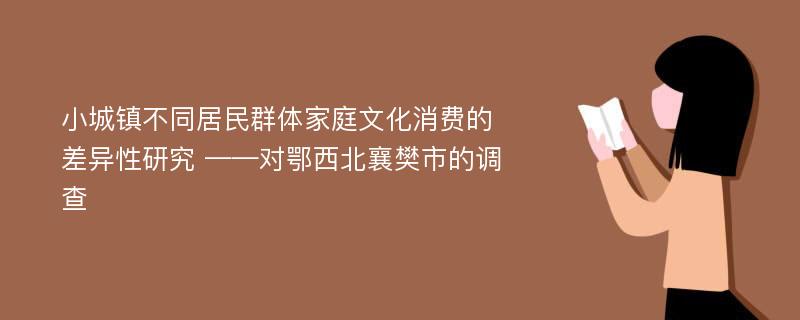 小城镇不同居民群体家庭文化消费的差异性研究 ——对鄂西北襄樊市的调查