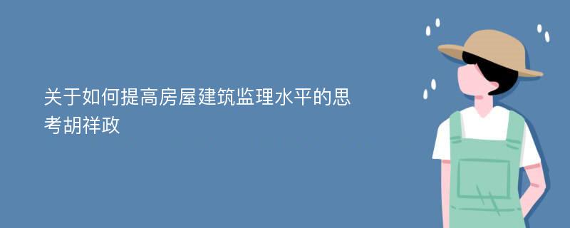 关于如何提高房屋建筑监理水平的思考胡祥政