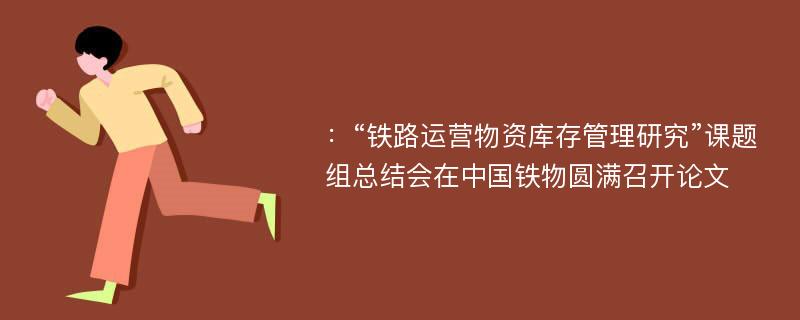 ：“铁路运营物资库存管理研究”课题组总结会在中国铁物圆满召开论文