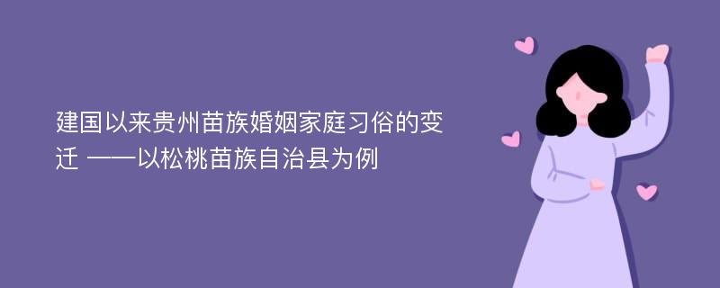 建国以来贵州苗族婚姻家庭习俗的变迁 ——以松桃苗族自治县为例