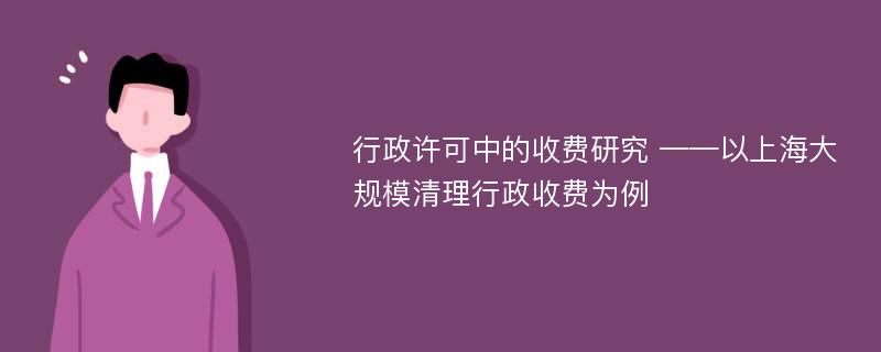 行政许可中的收费研究 ——以上海大规模清理行政收费为例