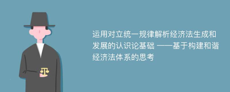 运用对立统一规律解析经济法生成和发展的认识论基础 ——基于构建和谐经济法体系的思考