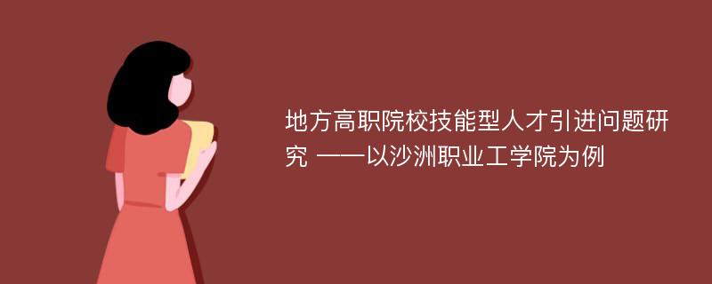 地方高职院校技能型人才引进问题研究 ——以沙洲职业工学院为例