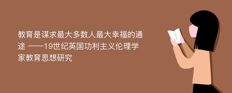 教育是谋求最大多数人最大幸福的通途 ——19世纪英国功利主义伦理学家教育思想研究