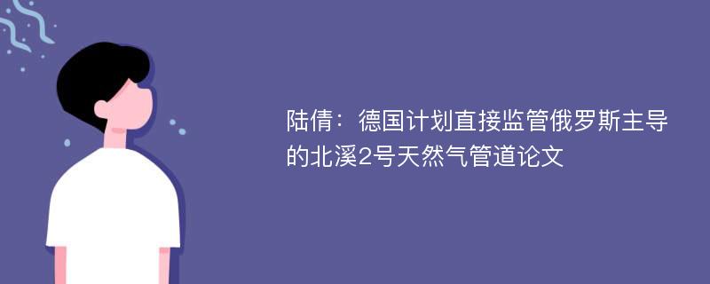 陆倩：德国计划直接监管俄罗斯主导的北溪2号天然气管道论文