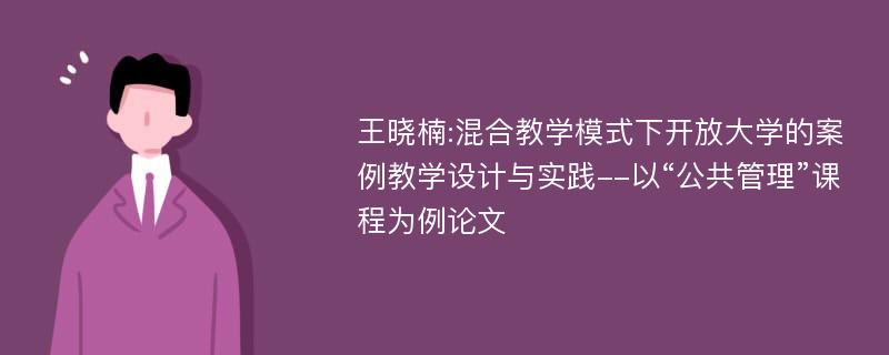 王晓楠:混合教学模式下开放大学的案例教学设计与实践--以“公共管理”课程为例论文