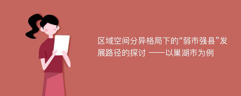 区域空间分异格局下的“弱市强县”发展路径的探讨 ——以巢湖市为例