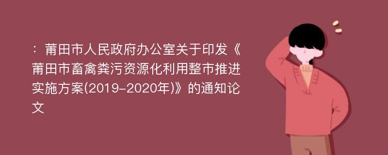 ：莆田市人民政府办公室关于印发《莆田市畜禽粪污资源化利用整市推进实施方案(2019-2020年)》的通知论文