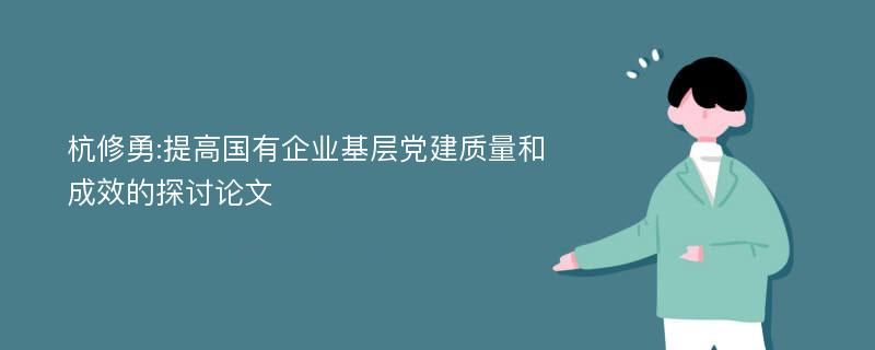 杭修勇:提高国有企业基层党建质量和成效的探讨论文