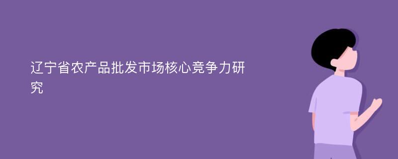 辽宁省农产品批发市场核心竞争力研究