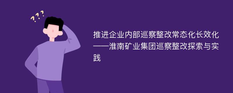 推进企业内部巡察整改常态化长效化——淮南矿业集团巡察整改探索与实践