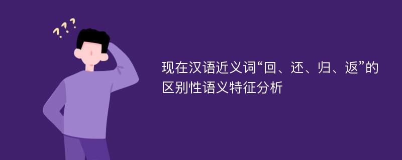 现在汉语近义词“回、还、归、返”的区别性语义特征分析